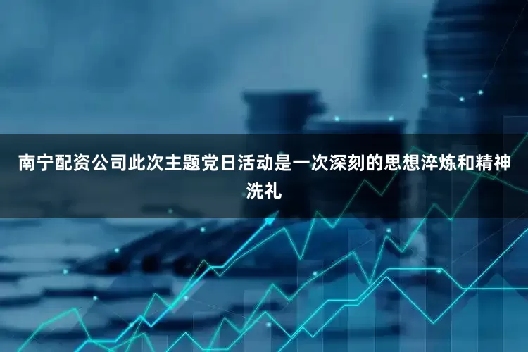 南宁配资公司此次主题党日活动是一次深刻的思想淬炼和精神洗礼