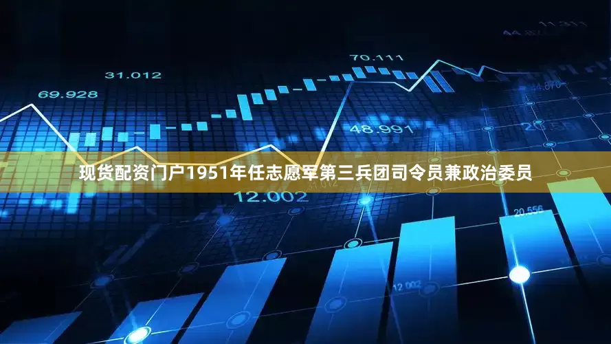 现货配资门户1951年任志愿军第三兵团司令员兼政治委员